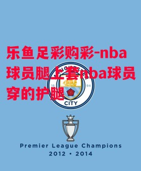 乐鱼足彩购彩-nba球员腿上套nba球员穿的护腿