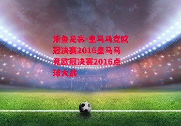 乐鱼足彩-皇马马竞欧冠决赛2016皇马马竞欧冠决赛2016点球大战