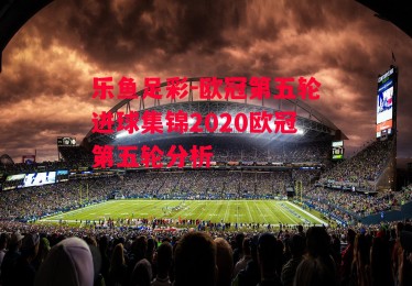 乐鱼足彩-欧冠第五轮进球集锦2020欧冠第五轮分析